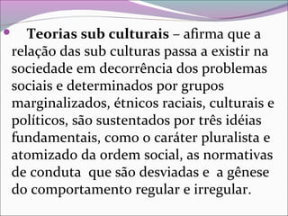  Teorias sub culturais – afirma que a
relação das sub culturas passa a existir na
sociedade em decorrência dos problemas
sociais e determinados por grupos
marginalizados, étnicos raciais, culturais e
políticos, são sustentados por três idéias
fundamentais, como o caráter pluralista e
atomizado da ordem social, as normativas
de conduta que são desviadas e a gênese
do comportamento regular e irregular.
 