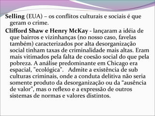 Selling (EUA) – os conflitos culturais e sociais é que
geram o crime.
Clifford Shaw e Henry McKay - lançaram a idéia de
que bairros e vizinhanças (no nosso caso, favelas
também) caracterizados por alta desorganização
social tinham taxas de criminalidade mais altas. Eram
mais vitimados pela falta de coesão social do que pela
pobreza. A análise predominante em Chicago era
espacial, "ecológica". Admite a existência de sub
culturas criminais, onde a conduta delitiva não seria
somente produto da desorganização ou da “ausência
de valor”, mas o reflexo e a expressão de outros
sistemas de normas e valores distintos.
 
