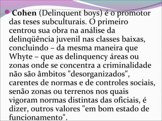 Cohen (Delinquent boys) é o promotor
das teses subculturais. O primeiro
centrou sua obra na análise da
delinqüência juvenil nas classes baixas,
concluindo – da mesma maneira que
Whyte – que as delinquency áreas ou
zonas onde se concentra a criminalidade
não são âmbitos "desorganizados",
carentes de normas e de controles sociais,
senão zonas ou terrenos nos quais
vigoram normas distintas das oficiais, é
dizer, outros valores "em bom estado de
funcionamento".
 