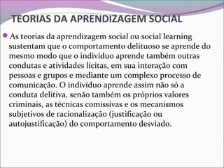 TEORIAS DA APRENDIZAGEM SOCIAL
As teorias da aprendizagem social ou social learning
sustentam que o comportamento delituoso se aprende do
mesmo modo que o indivíduo aprende também outras
condutas e atividades lícitas, em sua interação com
pessoas e grupos e mediante um complexo processo de
comunicação. O indivíduo aprende assim não só a
conduta delitiva, senão também os próprios valores
criminais, as técnicas comissivas e os mecanismos
subjetivos de racionalização (justificação ou
autojustificação) do comportamento desviado.
 