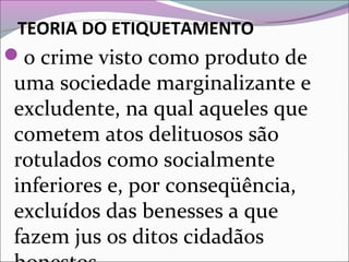 TEORIA DO ETIQUETAMENTO
o crime visto como produto de
uma sociedade marginalizante e
excludente, na qual aqueles que
cometem atos delituosos são
rotulados como socialmente
inferiores e, por conseqüência,
excluídos das benesses a que
fazem jus os ditos cidadãos
 