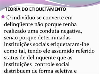 TEORIA DO ETIQUETAMENTO
O indivíduo se converte em
delinqüente não porque tenha
realizado uma conduta negativa,
senão porque determinadas
instituições sociais etiquetaram-lhe
como tal, tendo ele assumido referido
status de delinqüente que as
instituições controle social
distribuem de forma seletiva e
 