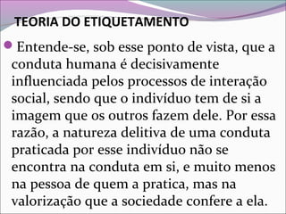 TEORIA DO ETIQUETAMENTO
Entende-se, sob esse ponto de vista, que a
conduta humana é decisivamente
influenciada pelos processos de interação
social, sendo que o indivíduo tem de si a
imagem que os outros fazem dele. Por essa
razão, a natureza delitiva de uma conduta
praticada por esse indivíduo não se
encontra na conduta em si, e muito menos
na pessoa de quem a pratica, mas na
valorização que a sociedade confere a ela.
 