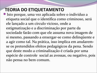 TEORIA DO ETIQUETAMENTO
Isto porque, uma vez aplicada sobre o indivíduo a
etiqueta social que o identifica como criminoso, será
ele lançado a um círculo vicioso, onde a
estigmatização e a discriminação por parte da
sociedade farão com que ele assuma nova imagem de
si mesmo, passando a enxergar-se como delinqüente e
a agir como tal. Na prática, isso implica em anularem-
se os pretendidos efeitos pedagógicos da pena. Sendo
que deste modo a criminalização é criada por uma
espécie de controle social as avessas, ou negativo, pois
não pensa no bem comum.
 