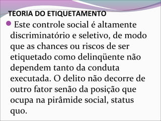 TEORIA DO ETIQUETAMENTO
Este controle social é altamente
discriminatório e seletivo, de modo
que as chances ou riscos de ser
etiquetado como delinqüente não
dependem tanto da conduta
executada. O delito não decorre de
outro fator senão da posição que
ocupa na pirâmide social, status
quo.
 