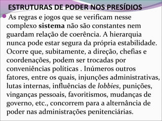 ESTRUTURAS DE PODER NOS PRESÍDIOS
As regras e jogos que se verificam nesse
complexo sistema não são constantes nem
guardam relação de coerência. A hierarquia
nunca pode estar segura da própria estabilidade.
Ocorre que, subitamente, a direção, chefias e
coordenações, podem ser trocadas por
conveniências políticas . Inúmeros outros
fatores, entre os quais, injunções administrativas,
lutas internas, influências de lobbies, punições,
vinganças pessoais, favoritismos, mudanças de
governo, etc., concorrem para a alternância de
poder nas administrações penitenciárias.
 