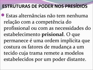 ESTRUTURAS DE PODER NOS PRESÍDIOS
Estas alternâncias não tem nenhuma
relação com a competência do
profissional ou com as necessidades do
estabelecimento prisional. O que
permanece é uma ordem implícita que
costura os fatores de mudança a um
tecido cuja trama remete a modelos
estabelecidos por um poder distante.
 