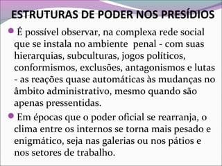 ESTRUTURAS DE PODER NOS PRESÍDIOS
É possível observar, na complexa rede social
que se instala no ambiente penal - com suas
hierarquias, subculturas, jogos políticos,
conformismos, exclusões, antagonismos e lutas
- as reações quase automáticas às mudanças no
âmbito administrativo, mesmo quando são
apenas pressentidas.
Em épocas que o poder oficial se rearranja, o
clima entre os internos se torna mais pesado e
enigmático, seja nas galerias ou nos pátios e
nos setores de trabalho.
 