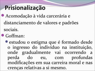 Prisionalização
Acomodação à vida carcerária e
distanciamento de valores e padrões
sociais.
Goffman:
estudou o estigma que é formado desde
o ingresso do indivíduo na instituição,
onde gradualmente vai ocorrendo a
perda do eu, com profundas
modificações em sua carreira moral e nas
crenças relativas a si mesmo.
 