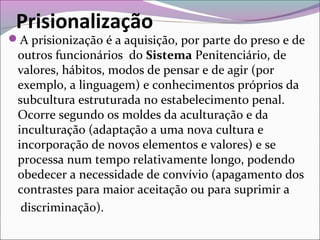 Prisionalização
A prisionização é a aquisição, por parte do preso e de
outros funcionários do Sistema Penitenciário, de
valores, hábitos, modos de pensar e de agir (por
exemplo, a linguagem) e conhecimentos próprios da
subcultura estruturada no estabelecimento penal.
Ocorre segundo os moldes da aculturação e da
inculturação (adaptação a uma nova cultura e
incorporação de novos elementos e valores) e se
processa num tempo relativamente longo, podendo
obedecer a necessidade de convívio (apagamento dos
contrastes para maior aceitação ou para suprimir a
discriminação).
 