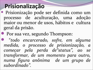 Prisionização pode ser definida como um
processo de aculturação, uma adoção
maior ou menor de usos, hábitos e cultura
geral da prisão.
 Por sua vez, segundo Thompson:
 “todo encarcerado, sofre, em alguma
medida, o processo de prisionização, a
começar pela perda de“status”, ao se
transformar, de um momento para outro,
numa figura anônima de um grupo de
subordinado”.
Prisionalização
 