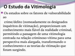 O Estudo da Vitimologia
Os estudos sobre os fatores de vulnerabilidade
ao
crime/delito (nomeadamente os designados
inquéritos de vitimação), proporcionam um
conhecimento mais fiável da realidade criminal,
permitindo a passagem de uma vitimologia
centrada na relação criminoso-vítima para uma
perspectiva mais alargada, transformando o
conhecimento e as teorias da vitimação que
foram surgindo.
 