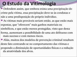O Estudo da Vitimologia
Defendem assim, que embora exista uma precipitação do
crime pela vítima, essa precipitação deve-se às condutas e
não a uma predisposição do próprio indivíduo.
As vítimas mais prováveis seriam então, as que estão mais
expostas, que “oferecem” mais ganhos materiais ou
simbólicos, e que estão menos protegidas, visto que desta
forma, aumentam a possibilidade de uma ato delituoso com
mais sucesso e com menos riscos.
Aliás, muitos dos modelos de prevenção criminal resultam
deste fato centrando se no comportamento das vítimas e
propondo a diminuição de oportunidades físicas e a redução
da atratividade dos alvos.
 