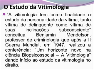 O Estudo da Vitimologia
“A vitimologia tem como finalidade o
estudo da personalidade da vítima, tanto
vítima de delinqüente como vítima de
suas inclinações subconsciente”
conceitua Benjamin Mendelson,
professor de criminologia que após a II
Guerra Mundial, em 1947, realizou a
conferência: “Um horizonte novo na
ciência Biopsicossocial – A Vitimologia”
dando início ao estudo da vitimologia no
direito.
 