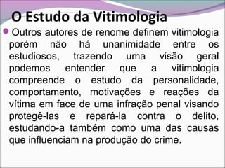 O Estudo da Vitimologia
Outros autores de renome definem vitimologia
porém não há unanimidade entre os
estudiosos, trazendo uma visão geral
podemos entender que a vitimologia
compreende o estudo da personalidade,
comportamento, motivações e reações da
vítima em face de uma infração penal visando
protegê-las e repará-la contra o delito,
estudando-a também como uma das causas
que influenciam na produção do crime.
 