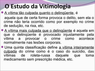 A vítima tão culpada quanto o delinqüente, é
aquela que de certa forma provoca o delito, sem ela o
crime não teria ocorrido como por exemplo no crime
de sedução, na rixa, etc.
A vítima mais culpada que o delinqüente é aquela em
que o delinqüente é provocado injustamente pela
vítima a provocar o crime como acontece
normalmente nas lesões corporais.
Uma quinta classificação define a vítima inteiramente
culpada do crime como é o caso do suicídio, das
vítimas de roleta-russa daquele que toma
medicamento sem prescrição médica, etc.
O Estudo da Vitimologia
 