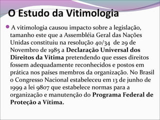 O Estudo da Vitimologia
A vitimologia causou impacto sobre a legislação,
tamanho este que a Assembléia Geral das Nações
Unidas constituiu na resolução 40/34 de 29 de
Novembro de 1985 a Declaração Universal dos
Direitos da Vítima pretendendo que esses direitos
fossem adequadamente reconhecidos e postos em
prática nos países membros da organização. No Brasil
o Congresso Nacional estabeleceu em 13 de junho de
1999 a lei 9807 que estabelece normas para a
organização e manutenção do Programa Federal de
Proteção a Vítima.
 