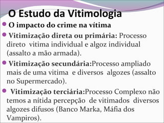 O Estudo da Vitimologia
O impacto do crime na vítima
Vitimização direta ou primária: Processo
direto vitima individual e algoz individual
(assalto a mão armada).
Vitimização secundária:Processo ampliado
mais de uma vitima e diversos algozes (assalto
no Supermercado).
 Vitimização terciária:Processo Complexo não
temos a nítida percepção de vitimados diversos
algozes difusos (Banco Marka, Máfia dos
Vampiros).
 