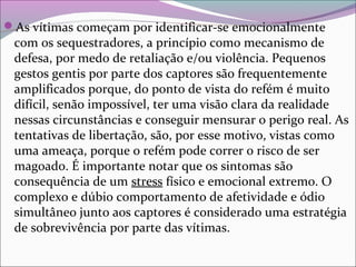 As vítimas começam por identificar-se emocionalmente
com os sequestradores, a princípio como mecanismo de
defesa, por medo de retaliação e/ou violência. Pequenos
gestos gentis por parte dos captores são frequentemente
amplificados porque, do ponto de vista do refém é muito
difícil, senão impossível, ter uma visão clara da realidade
nessas circunstâncias e conseguir mensurar o perigo real. As
tentativas de libertação, são, por esse motivo, vistas como
uma ameaça, porque o refém pode correr o risco de ser
magoado. É importante notar que os sintomas são
consequência de um stress físico e emocional extremo. O
complexo e dúbio comportamento de afetividade e ódio
simultâneo junto aos captores é considerado uma estratégia
de sobrevivência por parte das vítimas.
 
