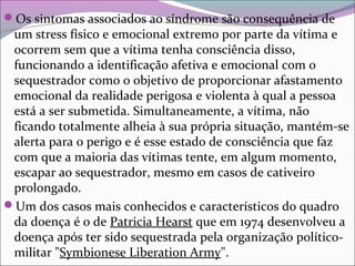 Os sintomas associados ao síndrome são consequência de
um stress físico e emocional extremo por parte da vítima e
ocorrem sem que a vítima tenha consciência disso,
funcionando a identificação afetiva e emocional com o
sequestrador como o objetivo de proporcionar afastamento
emocional da realidade perigosa e violenta à qual a pessoa
está a ser submetida. Simultaneamente, a vítima, não
ficando totalmente alheia à sua própria situação, mantém-se
alerta para o perigo e é esse estado de consciência que faz
com que a maioria das vítimas tente, em algum momento,
escapar ao sequestrador, mesmo em casos de cativeiro
prolongado.
Um dos casos mais conhecidos e característicos do quadro
da doença é o de Patricia Hearst que em 1974 desenvolveu a
doença após ter sido sequestrada pela organização político-
militar "Symbionese Liberation Army".
 
