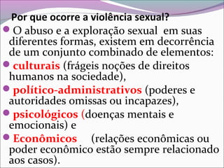 Por que ocorre a violência sexual?
O abuso e a exploração sexual em suas
diferentes formas, existem em decorrência
de um conjunto combinado de elementos:
culturais (frágeis noções de direitos
humanos na sociedade),
político-administrativos (poderes e
autoridades omissas ou incapazes),
psicológicos (doenças mentais e
emocionais) e
Econômicos (relações econômicas ou
poder econômico estão sempre relacionado
aos casos).
 