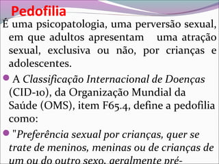 Pedofilia
É uma psicopatologia, uma perversão sexual,
em que adultos apresentam uma atração
sexual, exclusiva ou não, por crianças e
adolescentes.
A Classificação Internacional de Doenças
(CID-10), da Organização Mundial da
Saúde (OMS), item F65.4, define a pedofilia
como:
"Preferência sexual por crianças, quer se
trate de meninos, meninas ou de crianças de
 
