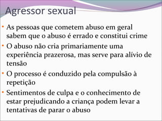 Agressor sexual
• As pessoas que cometem abuso em geral
sabem que o abuso é errado e constitui crime
• O abuso não cria primariamente uma
experiência prazerosa, mas serve para alívio de
tensão
• O processo é conduzido pela compulsão à
repetição
• Sentimentos de culpa e o conhecimento de
estar prejudicando a criança podem levar a
tentativas de parar o abuso
 