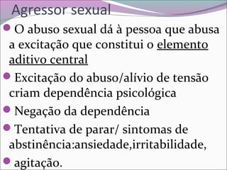 Agressor sexual
O abuso sexual dá à pessoa que abusa
a excitação que constitui o elemento
aditivo central
Excitação do abuso/alívio de tensão
criam dependência psicológica
Negação da dependência
Tentativa de parar/ sintomas de
abstinência:ansiedade,irritabilidade,
agitação.
 
