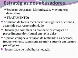 Estratégias dos abusadores
Sedução, Acusação, Minimização, Movimentos
defensivos
TRATAMENTO:
Admissão de forma mecânica: não significa que tenha
assumido sua responsabilidade
Dissociação completa da realidade psicológica do
procedimento do tribunal em volta delas
A prisão compõe a evitação da realidade e as pessoas
frequentemente saem sem assumir a autoria em termos
psicológicos
Necessidade de trabalhar a negação
 