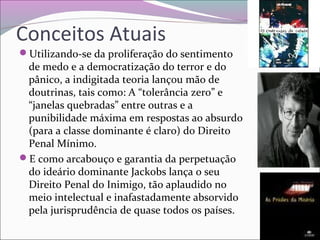 Conceitos Atuais
Utilizando-se da proliferação do sentimento
de medo e a democratização do terror e do
pânico, a indigitada teoria lançou mão de
doutrinas, tais como: A “tolerância zero” e
“janelas quebradas” entre outras e a
punibilidade máxima em respostas ao absurdo
(para a classe dominante é claro) do Direito
Penal Mínimo.
E como arcabouço e garantia da perpetuação
do ideário dominante Jackobs lança o seu
Direito Penal do Inimigo, tão aplaudido no
meio intelectual e inafastadamente absorvido
pela jurisprudência de quase todos os países.
 