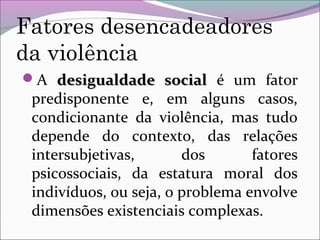 Fatores desencadeadores
da violência
A desigualdade socialdesigualdade social é um fator
predisponente e, em alguns casos,
condicionante da violência, mas tudo
depende do contexto, das relações
intersubjetivas, dos fatores
psicossociais, da estatura moral dos
indivíduos, ou seja, o problema envolve
dimensões existenciais complexas.
 