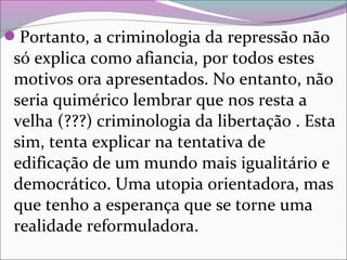 Portanto, a criminologia da repressão não
só explica como afiancia, por todos estes
motivos ora apresentados. No entanto, não
seria quimérico lembrar que nos resta a
velha (???) criminologia da libertação . Esta
sim, tenta explicar na tentativa de
edificação de um mundo mais igualitário e
democrático. Uma utopia orientadora, mas
que tenho a esperança que se torne uma
realidade reformuladora.
 
