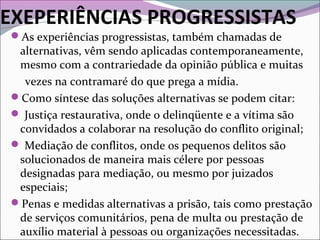 EXEPERIÊNCIAS PROGRESSISTAS
As experiências progressistas, também chamadas de
alternativas, vêm sendo aplicadas contemporaneamente,
mesmo com a contrariedade da opinião pública e muitas
vezes na contramaré do que prega a mídia.
Como síntese das soluções alternativas se podem citar:
 Justiça restaurativa, onde o delinqüente e a vítima são
convidados a colaborar na resolução do conflito original;
 Mediação de conflitos, onde os pequenos delitos são
solucionados de maneira mais célere por pessoas
designadas para mediação, ou mesmo por juizados
especiais;
Penas e medidas alternativas a prisão, tais como prestação
de serviços comunitários, pena de multa ou prestação de
auxílio material à pessoas ou organizações necessitadas.
 
