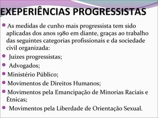 EXEPERIÊNCIAS PROGRESSISTAS
As medidas de cunho mais progressista tem sido
aplicadas dos anos 1980 em diante, graças ao trabalho
das seguintes categorias profissionais e da sociedade
civil organizada:
 Juízes progressistas;
 Advogados;
Ministério Público;
Movimentos de Direitos Humanos;
Movimentos pela Emancipação de Minorias Raciais e
Étnicas;
 Movimentos pela Liberdade de Orientação Sexual.
 