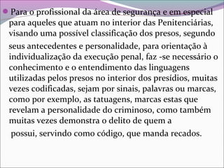Para o profissional da área de segurança e em especial
para aqueles que atuam no interior das Penitenciárias,
visando uma possível classificação dos presos, segundo
seus antecedentes e personalidade, para orientação à
individualização da execução penal, faz -se necessário o
conhecimento e o entendimento das linguagens
utilizadas pelos presos no interior dos presídios, muitas
vezes codificadas, sejam por sinais, palavras ou marcas,
como por exemplo, as tatuagens, marcas estas que
revelam a personalidade do criminoso, como também
muitas vezes demonstra o delito de quem a
possui, servindo como código, que manda recados.
 