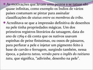 As motivações que levam uma pessoa a se tatuar são
quase infinitas, como exemplo os Índios de vários
países costumam se pintar para assinalar
classificações de status entre os membros da tribo.
Acreditava-se que a impressão definitiva de desenhos
na pele tinha propriedades mágicas. Um dos
primeiros registros literários da tatuagem, data do
ano de 1769 e dá conta que os nativos usavam
espinhas de peixe finíssimas, ou ossos de pássaros,
para perfurar a pele e injetar um pigmento feito à
base de carvão e ferrugem, surgindo também, nessa
época, a palavra tatoo, versão para o inglês do taitiano
tatu, que significa, “adivinhe, desenho na pele”.
 