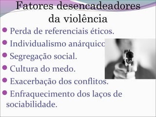 Fatores desencadeadores
da violência
Perda de referenciais éticos.
Individualismo anárquico.
Segregação social.
Cultura do medo.
Exacerbação dos conflitos.
Enfraquecimento dos laços de
sociabilidade.
 