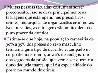 Muitas pessoas tatuadas costumam sofrer
preconceito. Isso se deve principalmente às
tatuagens que estampam, nos presidiários,
crimes, hierarquias de organizações criminosas.
Nos presídios, as tatuagens vão muito além do
puro prazer da estética.
Estima-se que hoje, na população carcerária de
30% a 35% dos presos do sexo masculino
tenham algum tipo de desenho estampado no
corpo demonstrando, através de códigos, um
dos segredos da prisão, que vem a ser quem é o
dono daquela marca, qual é a especialidade do
preso no mundo do crime.
 