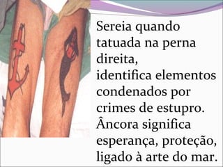 Sereia quando
tatuada na perna
direita,
identifica elementos
condenados por
crimes de estupro.
Âncora significa
esperança, proteção,
ligado à arte do mar.
 