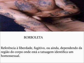 BORBOLETA
Referência à liberdade, fugitivo, ou ainda, dependendo da
região do corpo onde está a tatuagem identifica um
homossexual.
 