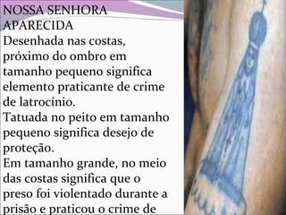 NOSSA SENHORA
APARECIDA
Desenhada nas costas,
próximo do ombro em
tamanho pequeno significa
elemento praticante de crime
de latrocínio.
Tatuada no peito em tamanho
pequeno significa desejo de
proteção.
Em tamanho grande, no meio
das costas significa que o
preso foi violentado durante a
prisão e praticou o crime de
 
