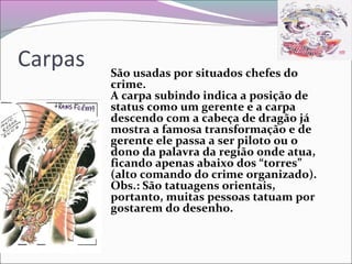 Carpas São usadas por situados chefes do
crime.
A carpa subindo indica a posição de
status como um gerente e a carpa
descendo com a cabeça de dragão já
mostra a famosa transformação e de
gerente ele passa a ser piloto ou o
dono da palavra da região onde atua,
ficando apenas abaixo dos “torres”
(alto comando do crime organizado).
Obs.: São tatuagens orientais,
portanto, muitas pessoas tatuam por
gostarem do desenho.
 