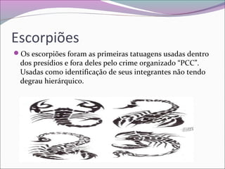 Escorpiões
Os escorpiões foram as primeiras tatuagens usadas dentro
dos presídios e fora deles pelo crime organizado “PCC”.
Usadas como identificação de seus integrantes não tendo
degrau hierárquico.
 