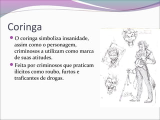 Coringa
O coringa simboliza insanidade,
assim como o personagem,
criminosos a utilizam como marca
de suas atitudes.
Feita por criminosos que praticam
ilícitos como roubo, furtos e
traficantes de drogas.
 