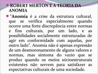 ROBERT MERTON E A TEORIA DA
ANOMIA
“AnomiaAnomia é a crise da estrutura cultural,
que se verifica especialmente quando
ocorre uma forte discrepância entre normas
e fins culturais, por um lado, e as
possibilidades socialmente estruturadas de
agir em conformidade com aquelas, por
outro lado”. Anomia não é apenas expressão
de um desmoronamento de alguns valores e
normas, mas sintoma do vazio que se
produz quando os meios sócioestruturais
existentes não servem para satisfazer as
expectativas culturais de uma sociedade.
 