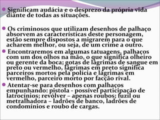 Significam audácia e o desprezo da própria vida
diante de todas as situações.
Os criminosos que utilizam desenhos de palhaço
absorvem as características deste personagem,
estão sempre dispostos a migrarem para o que
acharem melhor, ou seja, de um crime a outro.
Encontraremos em algumas tatuagens, palhaços
com um dos olhos na mão, o que significa olheiro
ou gerente da boca; gotas de lágrimas de sangue em
preto ou vermelho, lágrimas em preto significa
parceiros mortos pela polícia e lágrimas em
vermelho, parceiro morto por facção rival.
Atentar-se para desenhos com palhaços
empunhando: pistola - possível participação de
latrocínios; revólver – apenas roubos; fuzil ou
metralhadora – ladrões de banco, ladrões de
condomínios e roubo de cargas.
 