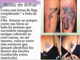 Bolas de Bilhar
Como nas letras de Rap,
considerado “ a bola da
vez”.
Obs. Atentar-se sempre
como nas fotos ao
lado,há pessoas que
escondem tatuagens
antigas cobrindo-as
com outras, ou até
mesmo, colocar entre
elas números que
possam identificá-los
dentro das facções
(conhecido como
matrícula).
 