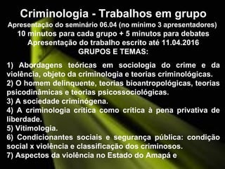 Criminologia - Trabalhos em grupo
Apresentação do seminário 06.04 (no mínimo 3 apresentadores)
10 minutos para cada grupo + 5 minutos para debates
Apresentação do trabalho escrito até 11.04.2016
GRUPOS E TEMAS:
1) Abordagens teóricas em sociologia do crime e da
violência, objeto da criminologia e teorias criminológicas.
2) O homem delinquente, teorias bioantropológicas, teorias
psicodinâmicas e teorias psicossociológicas.
3) A sociedade criminógena.
4) A criminologia crítica como crítica à pena privativa de
liberdade.
5) Vitimologia.
6) Condicionantes sociais e segurança pública: condição
social x violência e classificação dos criminosos.
7) Aspectos da violência no Estado do Amapá e
 