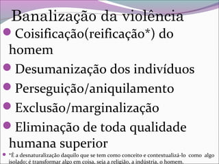 Banalização da violência
Coisificação(reificação*) do
homem
Desumanização dos indivíduos
Perseguição/aniquilamento
Exclusão/marginalização
Eliminação de toda qualidade
humana superior
 *É a desnaturalização daquilo que se tem como conceito e contextualizá-lo como algo
isolado; é transformar algo em coisa, seja a religião, a indústria, o homem.
 