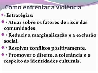 Como enfrentar a violência
• Estratégias:
• Atuar sobre os fatores de risco das
comunidades.
• Reduzir a marginalização e a exclusão
social.
• Resolver conflitos positivamente.
• Promover o direito, a tolerância e o
respeito às identidades culturais.
 